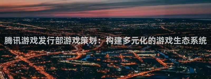 深圳市杏耀科技有限招聘公司：腾讯游戏发行部游戏策划：构建多元化的游戏生态系统