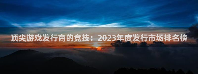 杏耀官网注册平台怎么注册账号：顶尖游戏发行商的竞技：2023年度发行市场排名榜