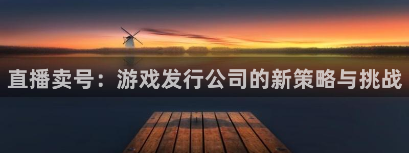 杏耀lvnces是什么档次：直播卖号：游戏发行公司的新策略与挑战