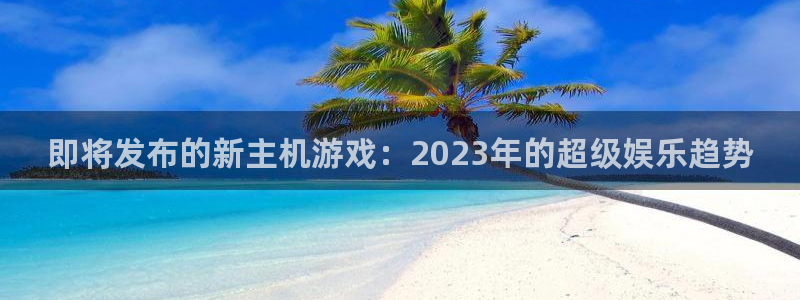 杏耀官网客服电话是多少：即将发布的新主机游戏：2023年的超级娱乐趋势
